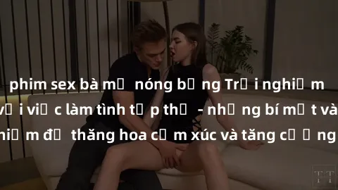 phim sex bà mẹ nóng bỏng Trải nghiệm hứng khởi cùng với việc làm tình tập thể - những bí mật và kinh nghiệm để thăng hoa cảm xúc và tăng cường sự gắn kết trong mối quan hệ