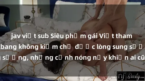 jav việt sub Siêu phẩm gái Việt tham gia trong buổi gangbang không kiềm chế được lòng sung sướng, những cảnh nóng nảy khiến ai cũng phải mãn nhãn