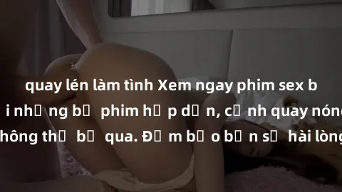 quay lén làm tình Xem ngay phim sex bukkake hàng đầu với những bộ phim hấp dẫn, cảnh quay nóng bỏng không thể bỏ qua. Đảm bảo bạn sẽ hài lòng với trải nghiệm mới lạ này!