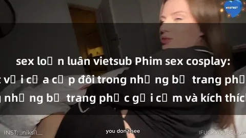 sex loạn luân vietsub Phim sex cosplay: Trải nghiệm tuyệt vời của cặp đôi trong những bộ trang phục gợi cảm và kích thích