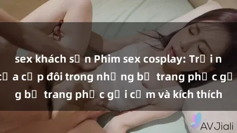 sex khách sạn Phim sex cosplay: Trải nghiệm tuyệt vời của cặp đôi trong những bộ trang phục gợi cảm và kích thích