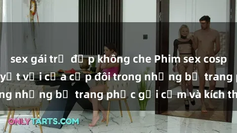 sex gái trẻ đẹp không che Phim sex cosplay: Trải nghiệm tuyệt vời của cặp đôi trong những bộ trang phục gợi cảm và kích thích