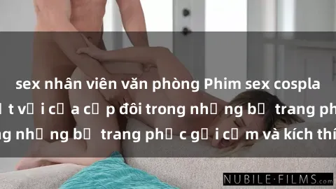 sex nhân viên văn phòng Phim sex cosplay: Trải nghiệm tuyệt vời của cặp đôi trong những bộ trang phục gợi cảm và kích thích