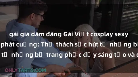 gái già dâm đãng Gái Việt cosplay sexy khiến fan hâm mộ phát cuồng: Thử thách sức hút từ những bộ trang phục đầy sáng tạo và quyến rũ!