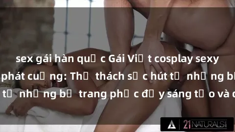 sex gái hàn quốc Gái Việt cosplay sexy khiến fan hâm mộ phát cuồng: Thử thách sức hút từ những bộ trang phục đầy sáng tạo và quyến rũ!