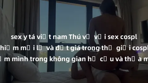sex y tá việt nam Thú vị với sex cosplay anime: Trải nghiệm mới lạ và đắt giá trong thế giới cosplay! Đắm mình trong không gian hư cấu và thỏa mãn niềm đam mê của bạn!