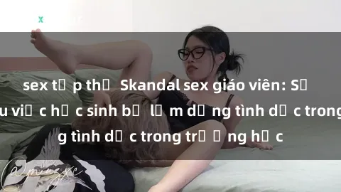 sex tập thể Skandal sex giáo viên: Sự thật đằng sau việc học sinh bị lạm dụng tình dục trong trường học
