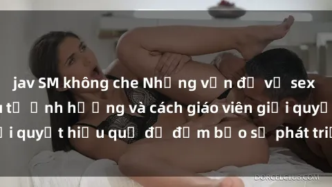 jav SM không che Những vấn đề về sex học sinh: Các yếu tố ảnh hưởng và cách giáo viên giải quyết hiệu quả để đảm bảo sự phát triển toàn diện.