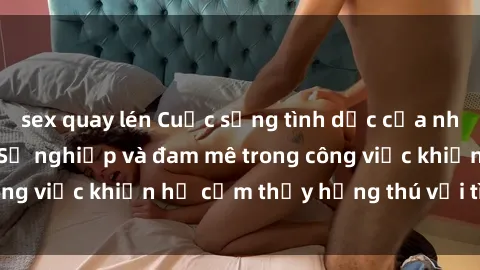 sex quay lén Cuộc sống tình dục của nhân viên văn phòng: Sự nghiệp và đam mê trong công việc khiến họ cảm thấy hứng thú với tình dục?