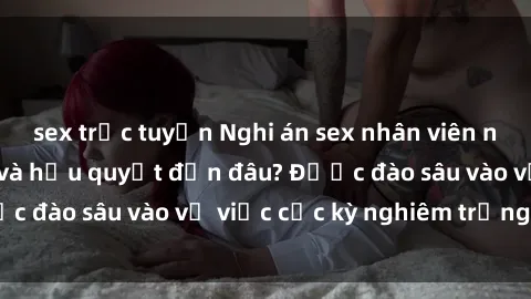 sex trực tuyến Nghi án sex nhân viên nhà hàng: Hậu quả và hậu quyết đến đâu? Được đào sâu vào vụ việc cực kỳ nghiêm trọng này.