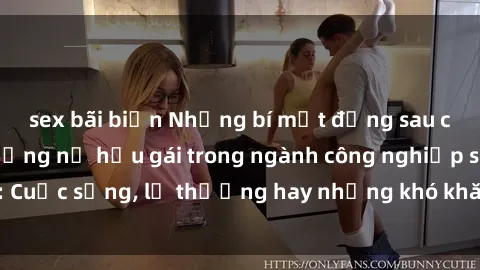 sex bãi biển Những bí mật đằng sau cuộc sống của những nữ hầu gái trong ngành công nghiệp sex: Cuộc sống, lẽ thường hay những khó khăn mà họ phải đối mặt.
