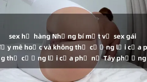 sex họ hàng Những bí mật về sex gái Tây: Sự quyến rũ đầy mê hoặc và không thể cưỡng lại của phụ nữ Tây phương