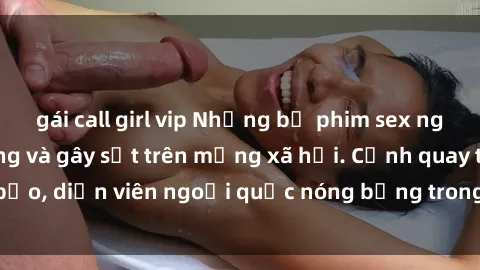 gái call girl vip Những bộ phim sex ngoại quốc nổi tiếng và gây sốt trên mạng xã hội. Cảnh quay táo bạo, diễn viên ngoại quốc nóng bỏng trong các tác phẩm đỉnh cao.