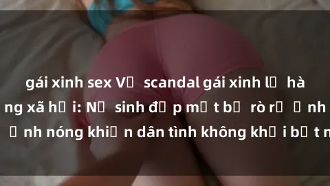 gái xinh sex Vụ scandal gái xinh lộ hàng gây sốt trên mạng xã hội: Nữ sinh đẹp mắt bị rò rỉ ảnh nóng khiến dân tình không khỏi bất ngờ và phẫn nộ!
