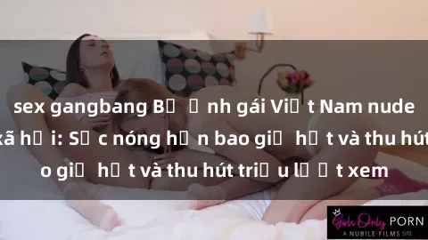 sex gangbang Bộ ảnh gái Việt Nam nude gây sốt mạng xã hội: Sắc nóng hơn bao giờ hết và thu hút triệu lượt xem