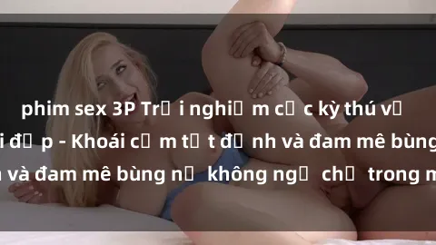 phim sex 3P Trải nghiệm cực kỳ thú vị khi làm tình với gái đẹp - Khoái cảm tột đỉnh và đam mê bùng nổ không ngờ chỉ trong một đêm!