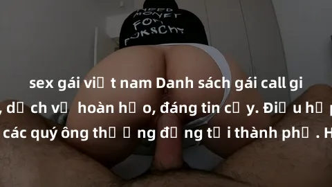 sex gái việt nam Danh sách gái call girl vip chất lượng, dịch vụ hoàn hảo, đáng tin cậy. Điều hấp dẫn cho các quý ông thượng đẳng tại thành phố. Hãy nhấc máy và đặt lịch ngay!