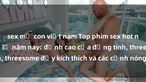 sex mẹ con việt nam Top phim sex hot nhất không thể bỏ lỡ năm nay: đỉnh cao của đồng tính, threesome đầy kích thích và các cảnh nóng đang gây sốt!