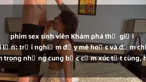 phim sex sinh viên Khám phá thế giới mới với sex người lớn: trải nghiệm đầy mê hoặc và đắm chìm trong những cung bậc cảm xúc tột cùng, hứng khởi và cuốn hút.
