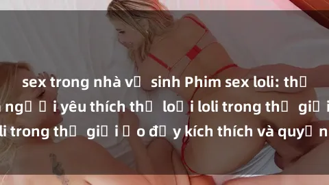 sex trong nhà vệ sinh Phim sex loli: thỏa mãn đam mê của người yêu thích thể loại loli trong thế giới ảo đầy kích thích và quyến rũ.