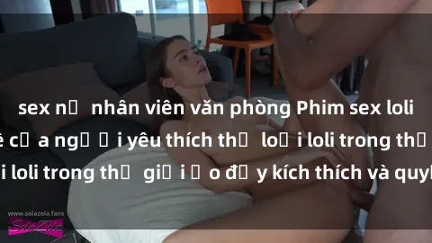 sex nữ nhân viên văn phòng Phim sex loli: thỏa mãn đam mê của người yêu thích thể loại loli trong thế giới ảo đầy kích thích và quyến rũ.