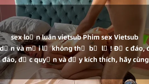 sex loạn luân vietsub Phim sex Vietsub: Trải nghiệm hấp dẫn và mới lạ không thể bỏ lỡ! Độc đáo, độc quyền và đầy kích thích, hãy cùng khám phá ngay!