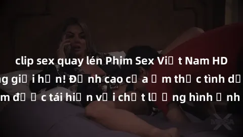 clip sex quay lén Phim Sex Việt Nam HD - Xem ngay và không giới hạn! Đỉnh cao của ẩm thực tình dục Việt Nam được tái hiện với chất lượng hình ảnh sắc nét. Hãy thưởng thức ngay!