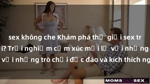 sex không che Khám phá thế giới sex trực tuyến: Hơn tuổi? Trải nghiệm cảm xúc mới lạ với những trò chơi độc đáo và kích thích người lớn
