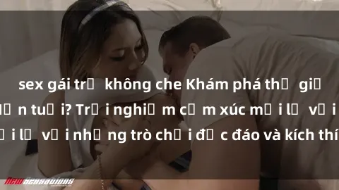 sex gái trẻ không che Khám phá thế giới sex trực tuyến: Hơn tuổi? Trải nghiệm cảm xúc mới lạ với những trò chơi độc đáo và kích thích người lớn