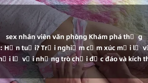 sex nhân viên văn phòng Khám phá thế giới sex trực tuyến: Hơn tuổi? Trải nghiệm cảm xúc mới lạ với những trò chơi độc đáo và kích thích người lớn