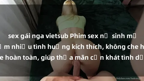sex gái nga vietsub Phim sex nữ sinh mới nhất: Trải nghiệm nhiều tình huống kích thích, không che hoàn toàn, giúp thỏa mãn cơn khát tình dục của các bạn trẻ