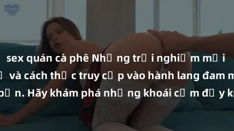 sex quán cà phê Những trải nghiệm mới lạ với sex tập thể và cách thức truy cập vào hành lang đam mê của bạn. Hãy khám phá những khoái cảm đầy kích thích với tập thể hấp dẫn!