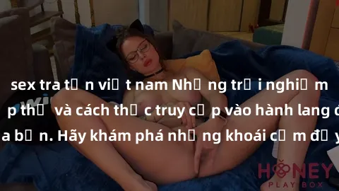 sex tra tấn việt nam Những trải nghiệm mới lạ với sex tập thể và cách thức truy cập vào hành lang đam mê của bạn. Hãy khám phá những khoái cảm đầy kích thích với tập thể hấp dẫn!