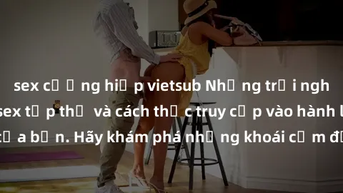 sex cưỡng hiếp vietsub Những trải nghiệm mới lạ với sex tập thể và cách thức truy cập vào hành lang đam mê của bạn. Hãy khám phá những khoái cảm đầy kích thích với tập thể hấp dẫn!