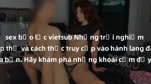 sex bạo lực vietsub Những trải nghiệm mới lạ với sex tập thể và cách thức truy cập vào hành lang đam mê của bạn. Hãy khám phá những khoái cảm đầy kích thích với tập thể hấp dẫn!