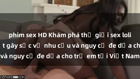 phim sex HD Khám phá thế giới sex loli Việt Nam: Sự thật gây sốc về nhu cầu và nguy cơ đe dọa cho trẻ em tại Việt Nam