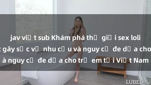 jav việt sub Khám phá thế giới sex loli Việt Nam: Sự thật gây sốc về nhu cầu và nguy cơ đe dọa cho trẻ em tại Việt Nam
