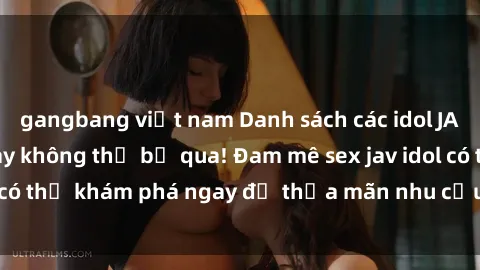 gangbang việt nam Danh sách các idol JAV hot nhất hiện nay không thể bỏ qua! Đam mê sex jav idol có thể khám phá ngay để thỏa mãn nhu cầu giải trí của mình!