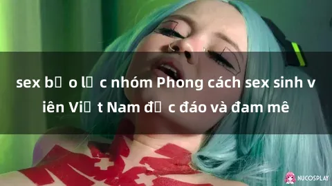sex bạo lực nhóm Phong cách sex sinh viên Việt Nam độc đáo và đam mê